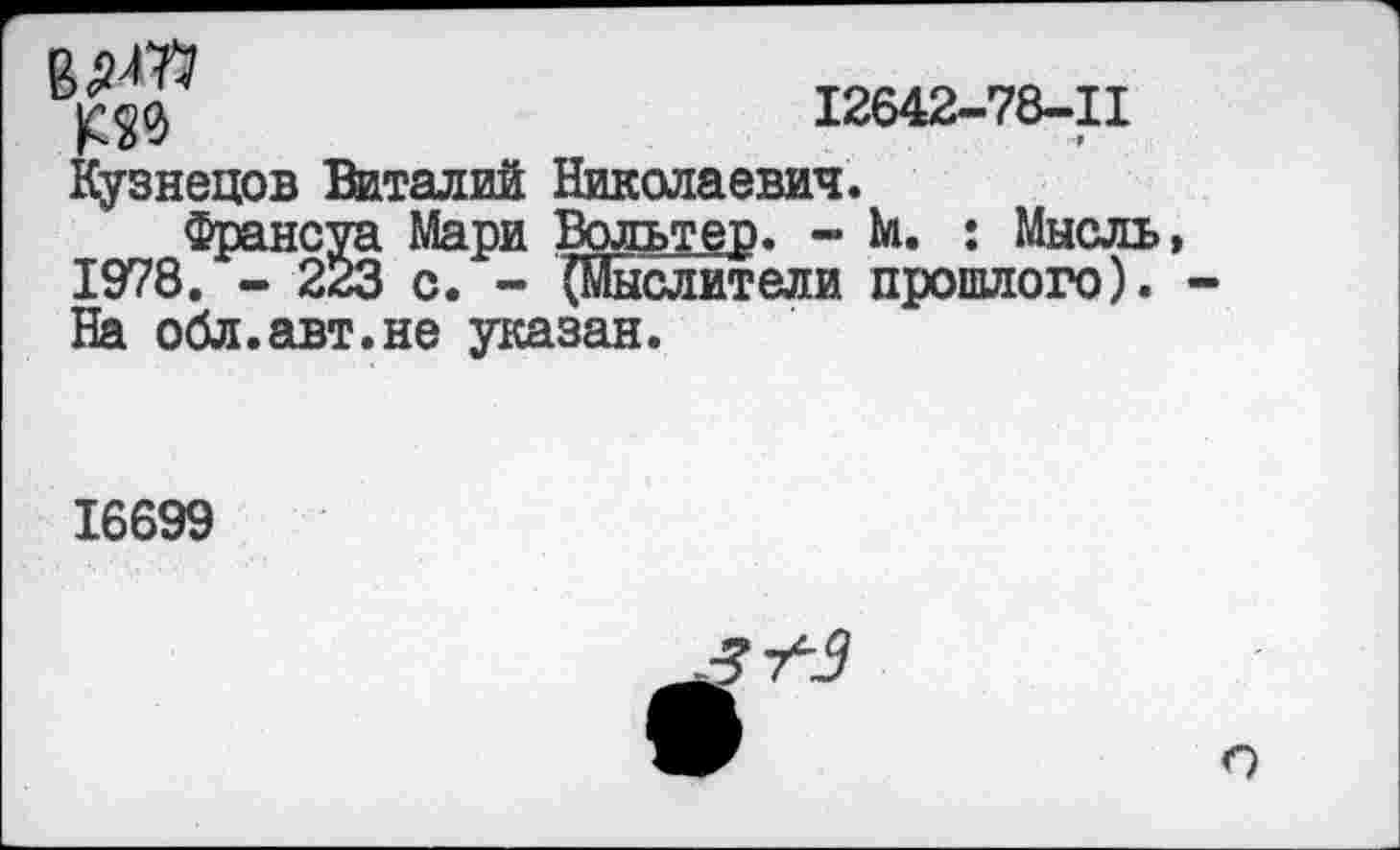 ﻿им №
12642-78-11
Кузнецов Виталий Николаевич.
Франсуа Мари Вольтер. - М. : Мысль 1978. - 223 с. - (Мыслители прошлого). На обл.авт.не указан.
16699
